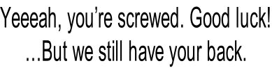 Yeeeah, you’re screwed. Good luck! …But we still have your back.